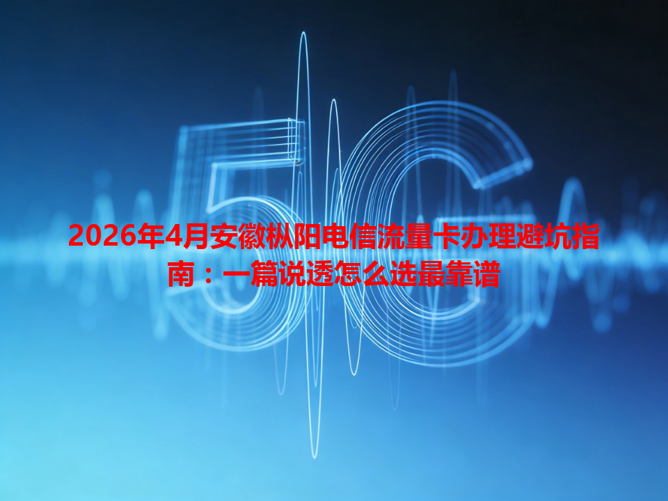 2026年4月安徽枞阳电信流量卡办理避坑指南：一篇说透怎么选最靠谱