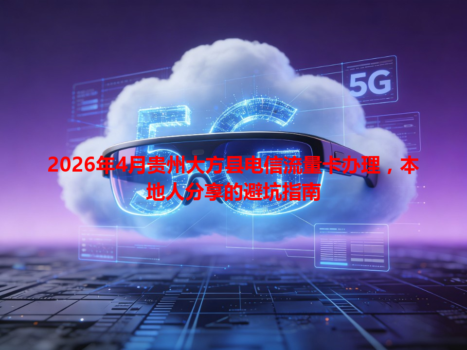 2026年4月贵州大方县电信流量卡办理，本地人分享的避坑指南