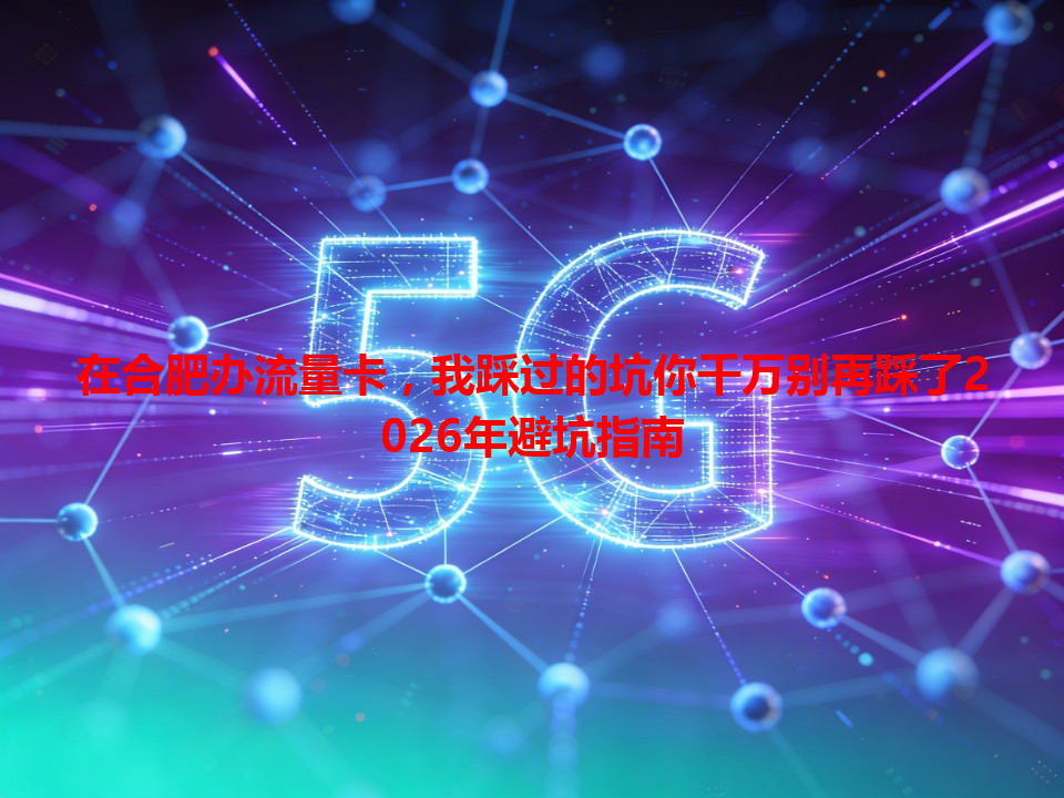 在合肥办流量卡，我踩过的坑你千万别再踩了2026年避坑指南