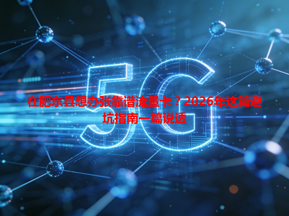 在肥东县想办张靠谱流量卡？2026年这篇避坑指南一篇说透