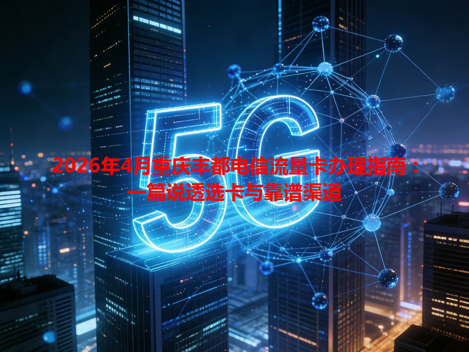 2026年4月重庆丰都电信流量卡办理指南：一篇说透选卡与靠谱渠道