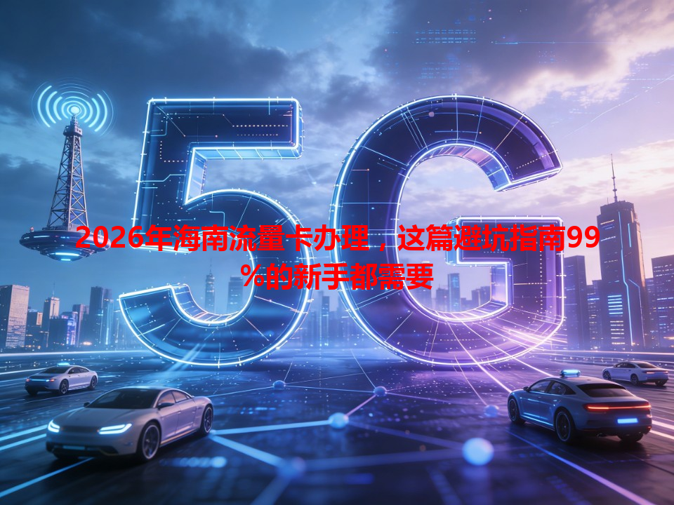 2026年海南流量卡办理，这篇避坑指南99%的新手都需要