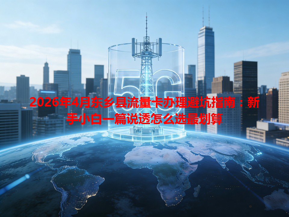 2026年4月东乡县流量卡办理避坑指南：新手小白一篇说透怎么选最划算