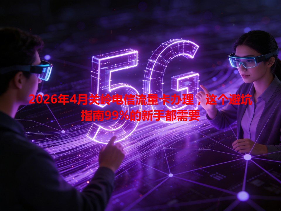 2026年4月关岭电信流量卡办理，这个避坑指南99%的新手都需要