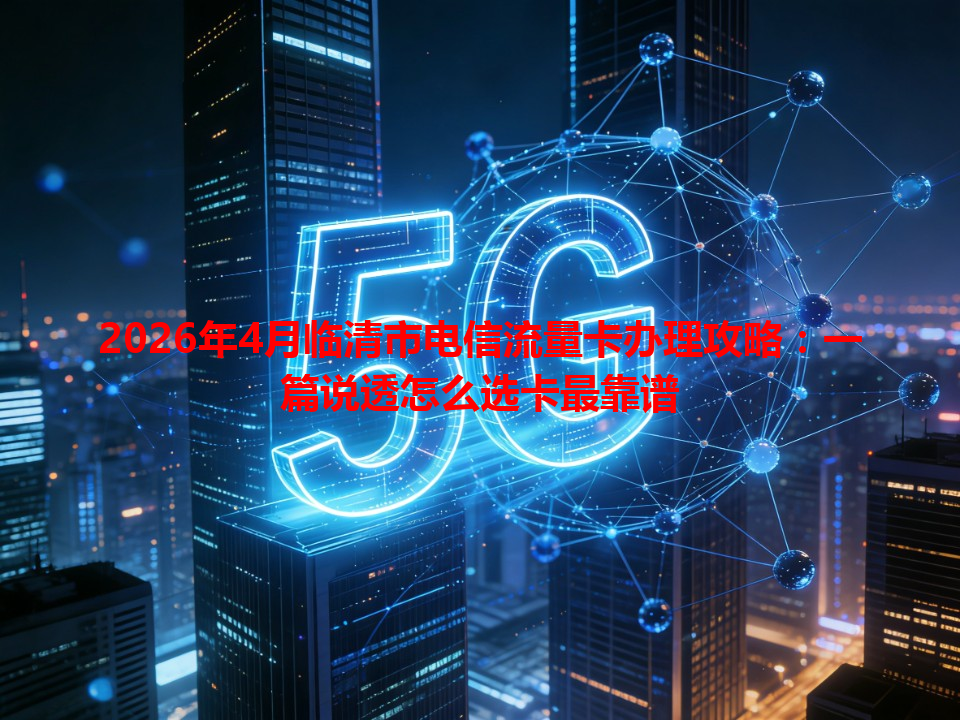 2026年4月临清市电信流量卡办理攻略：一篇说透怎么选卡最靠谱