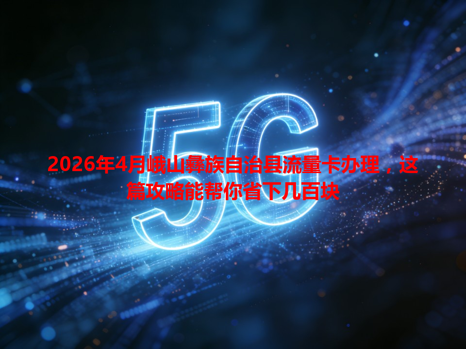 2026年4月峨山彝族自治县流量卡办理,这篇攻略能帮你省下几百块