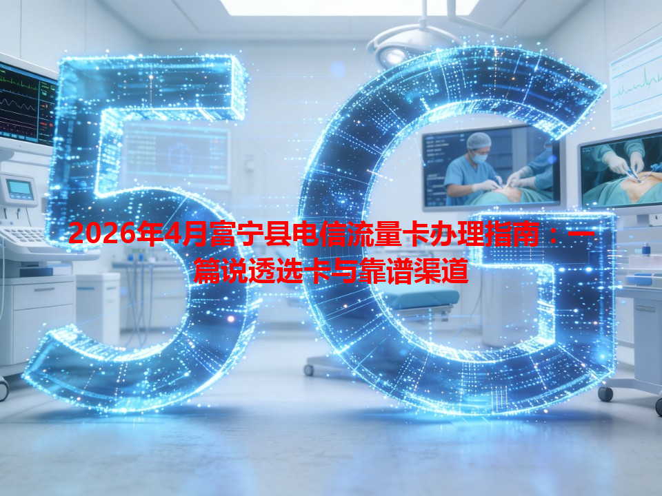 2026年4月富宁县电信流量卡办理指南：一篇说透选卡与靠谱渠道