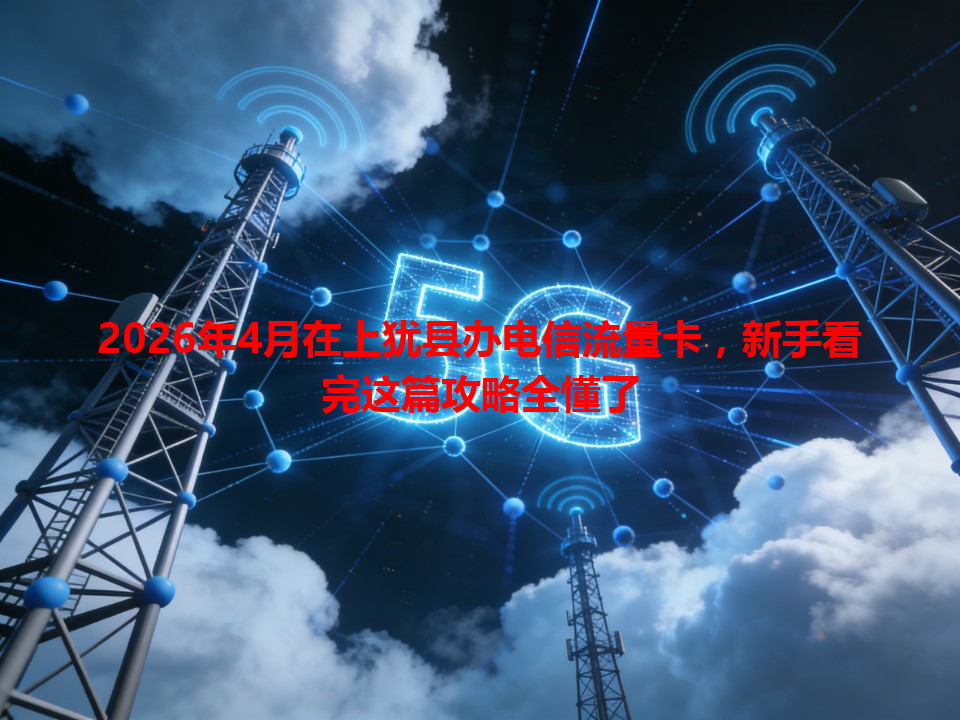 2026年4月在上犹县办电信流量卡，新手看完这篇攻略全懂了
