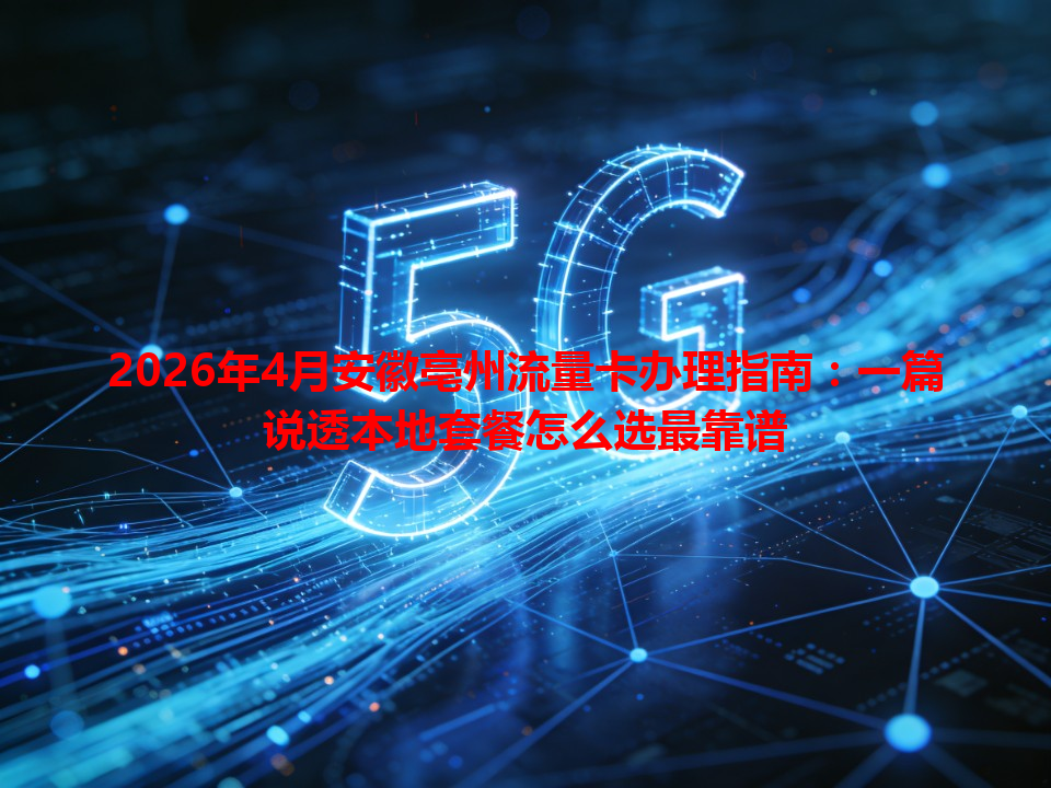 2026年4月安徽亳州流量卡办理指南：一篇说透本地套餐怎么选最靠谱