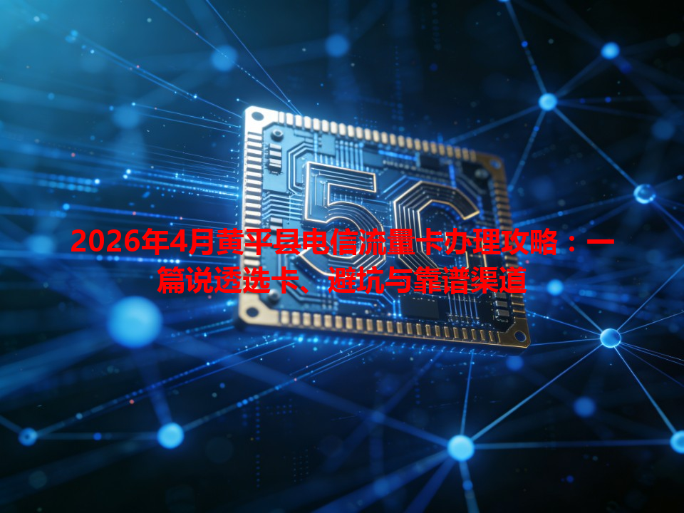 2026年4月黄平县电信流量卡办理攻略：一篇说透选卡、避坑与靠谱渠道