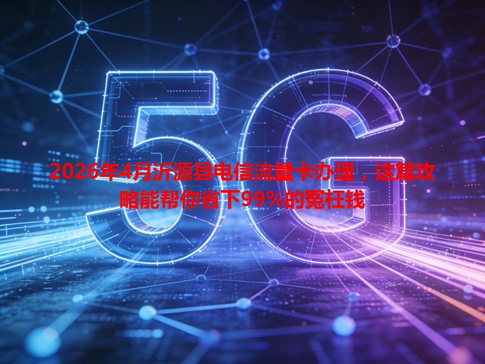 2026年4月沂源县电信流量卡办理，这篇攻略能帮你省下99%的冤枉钱