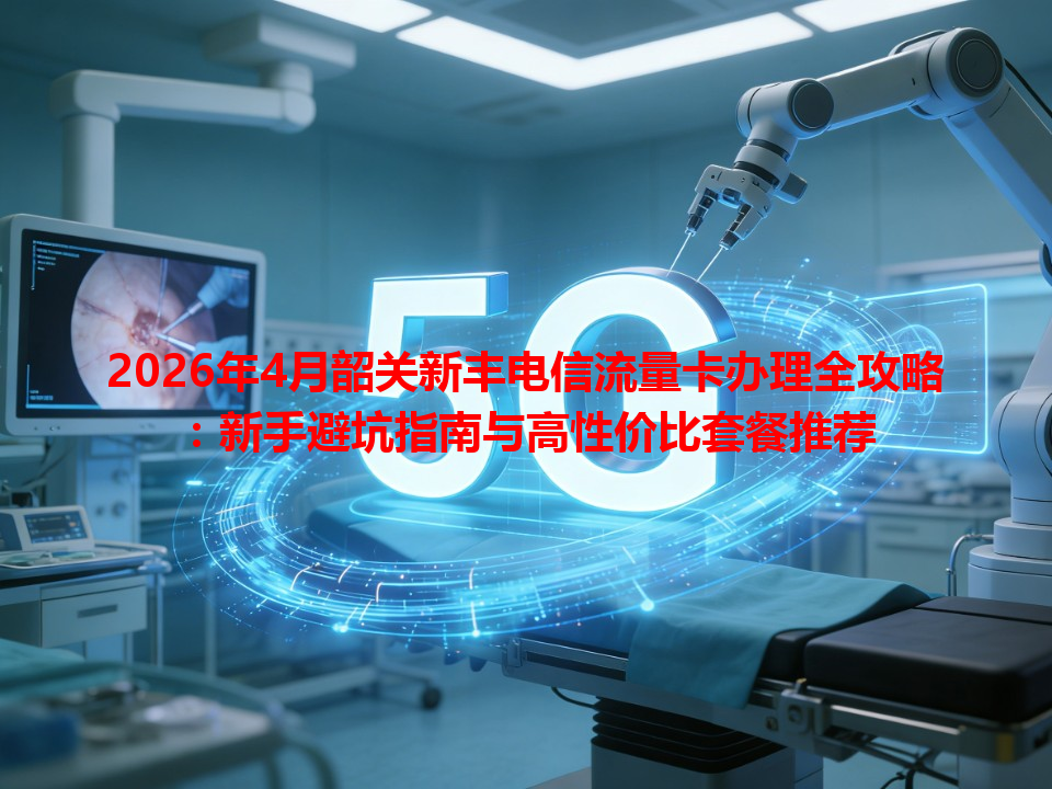 2026年4月韶关新丰电信流量卡办理全攻略：新手避坑指南与高性价比套餐推荐