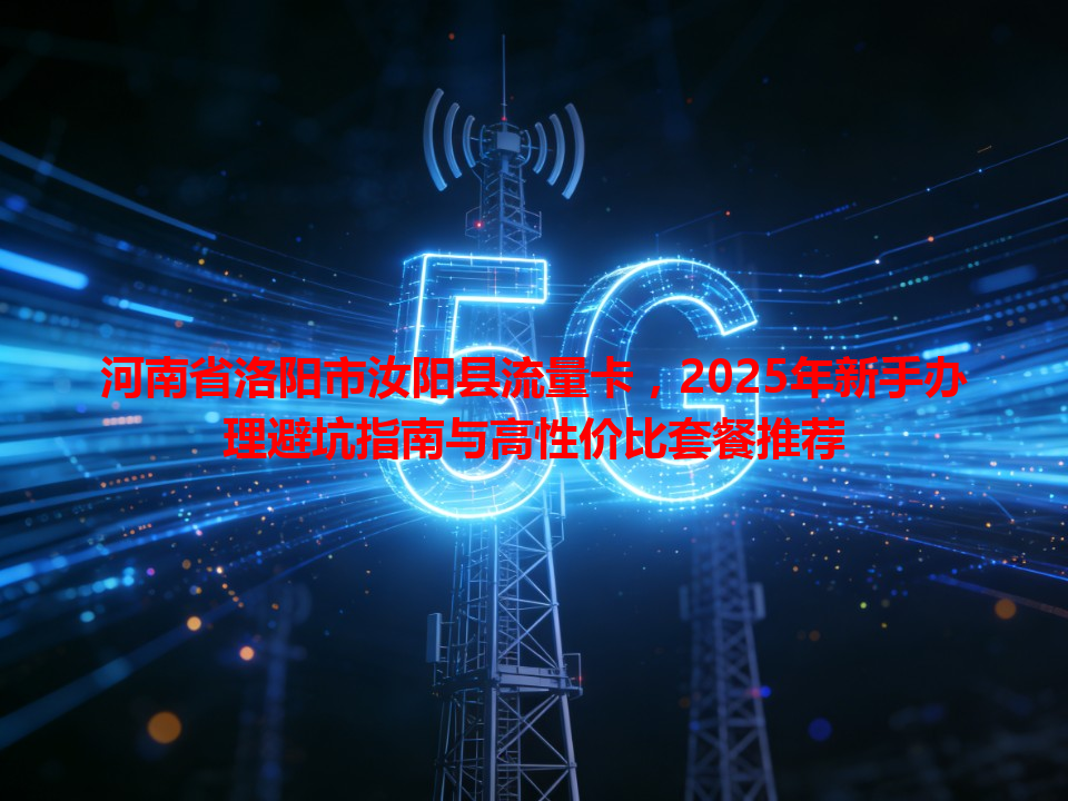 河南省洛阳市汝阳县流量卡，2025年新手办理避坑指南与高性价比套餐推荐