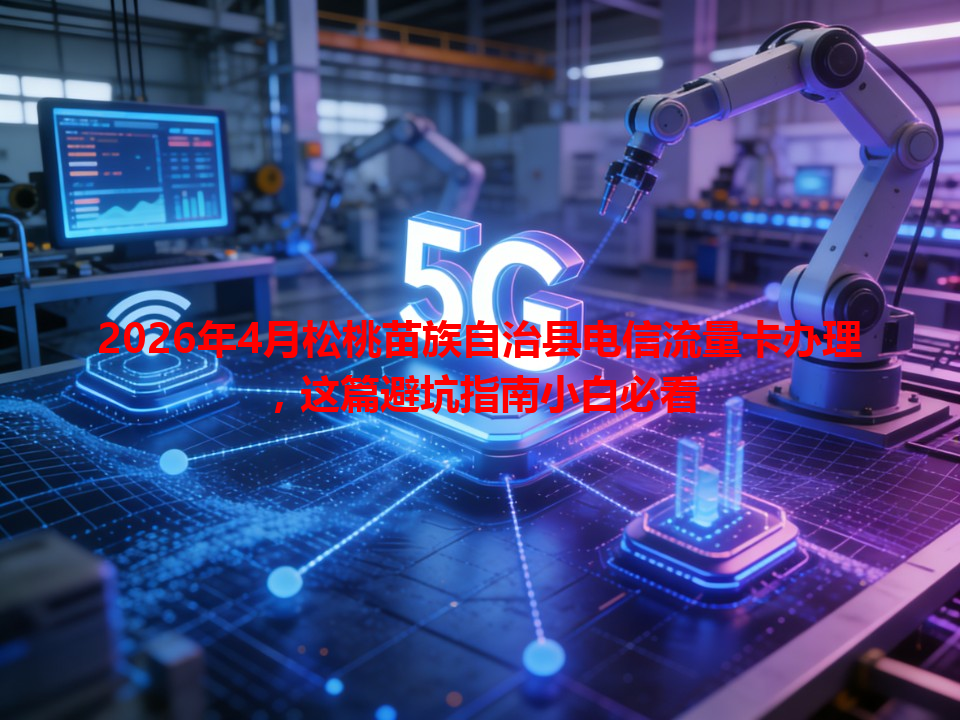 2026年4月松桃苗族自治县电信流量卡办理，这篇避坑指南小白必看
