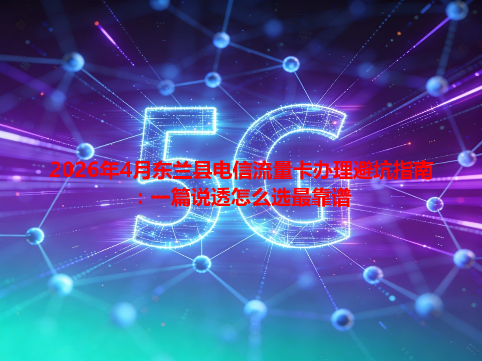 2026年4月东兰县电信流量卡办理避坑指南：一篇说透怎么选最靠谱
