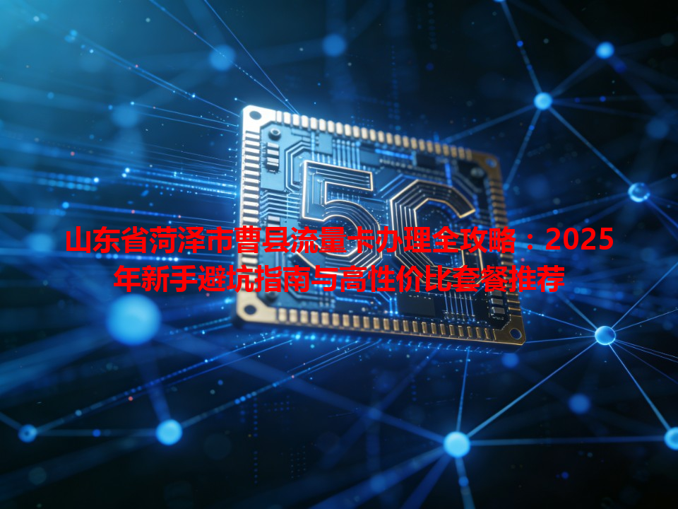 山东省菏泽市曹县流量卡办理全攻略：2025年新手避坑指南与高性价比套餐推荐