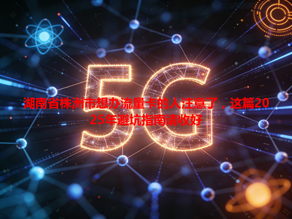 湖南省株洲市想办流量卡的人注意了，这篇2025年避坑指南请收好