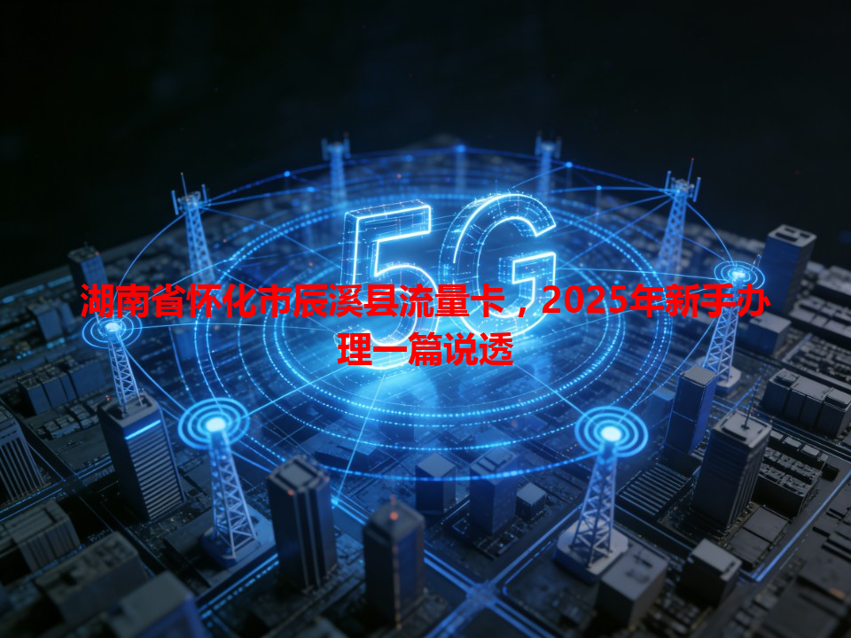 湖南省怀化市辰溪县流量卡，2025年新手办理一篇说透