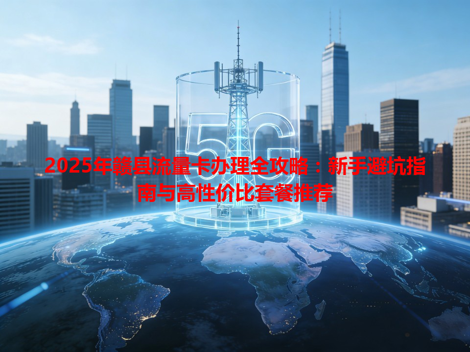 2025年赣县流量卡办理全攻略：新手避坑指南与高性价比套餐推荐