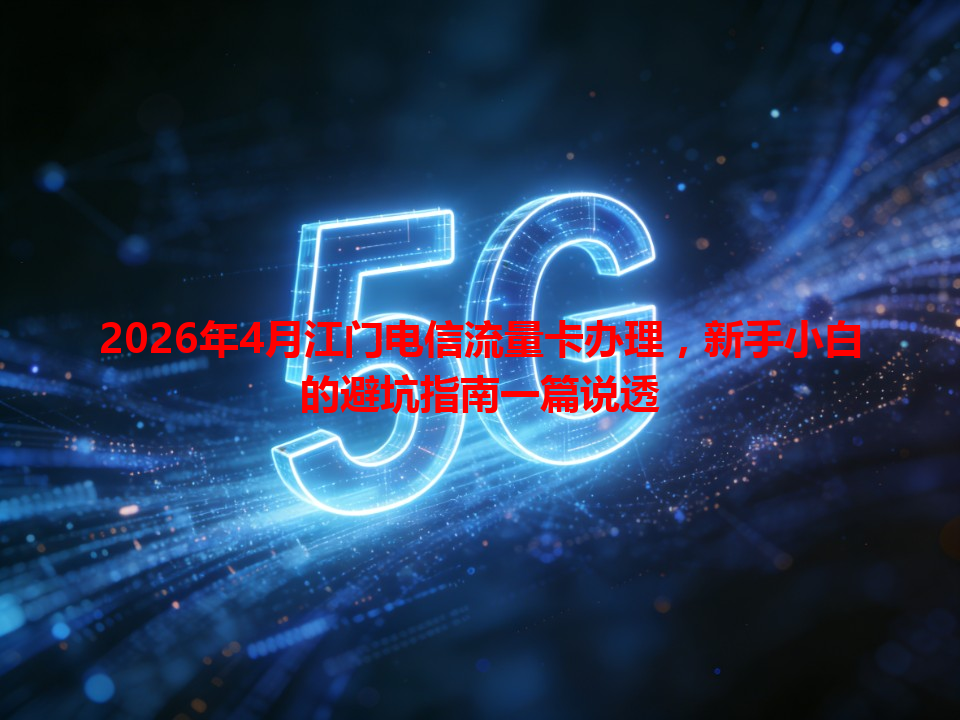 2026年4月江门电信流量卡办理，新手小白的避坑指南一篇说透