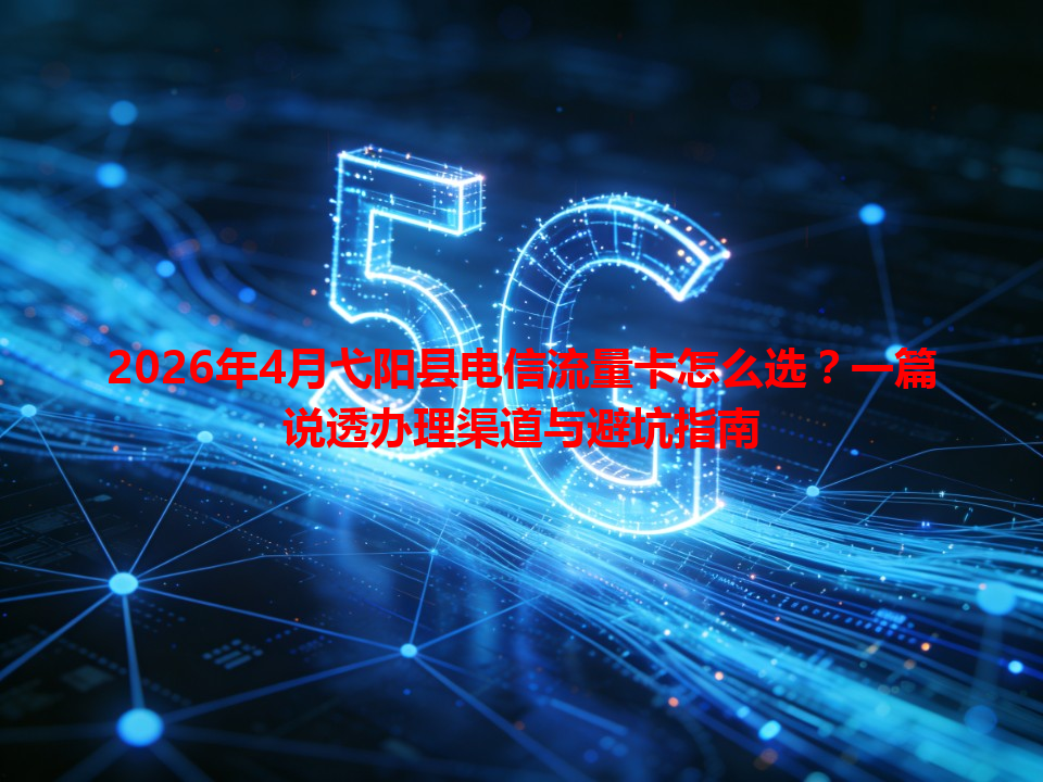 2026年4月弋阳县电信流量卡怎么选？一篇说透办理渠道与避坑指南