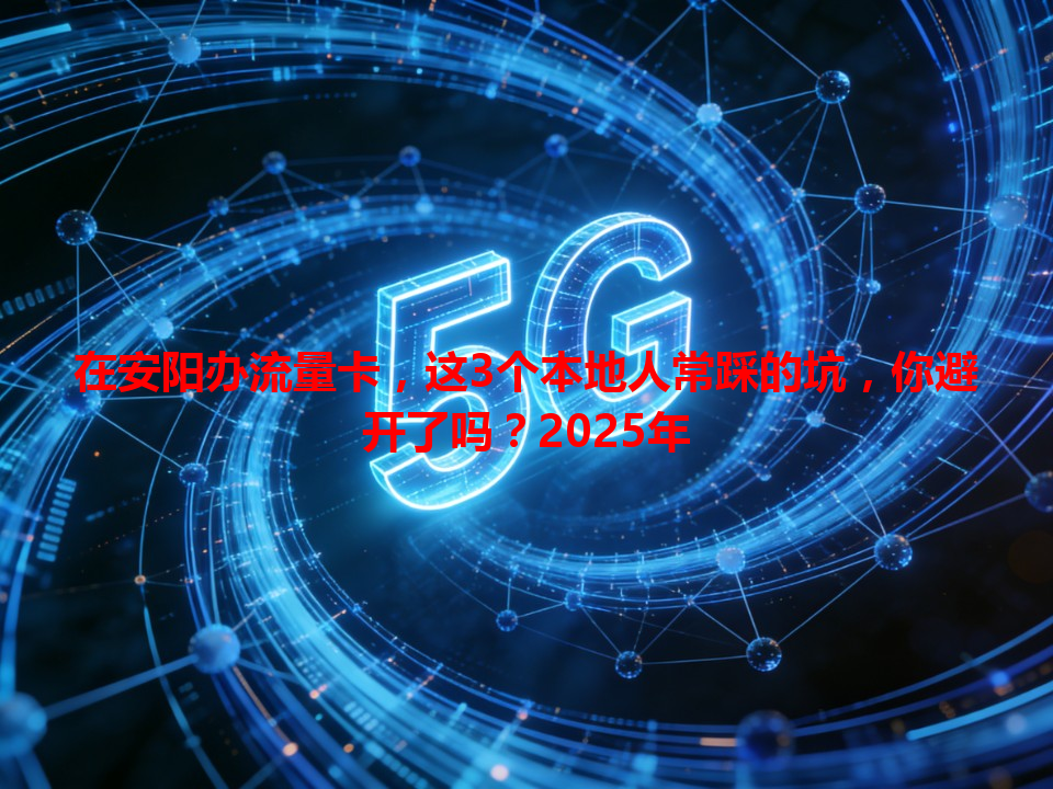在安阳办流量卡，这3个本地人常踩的坑，你避开了吗？2025年