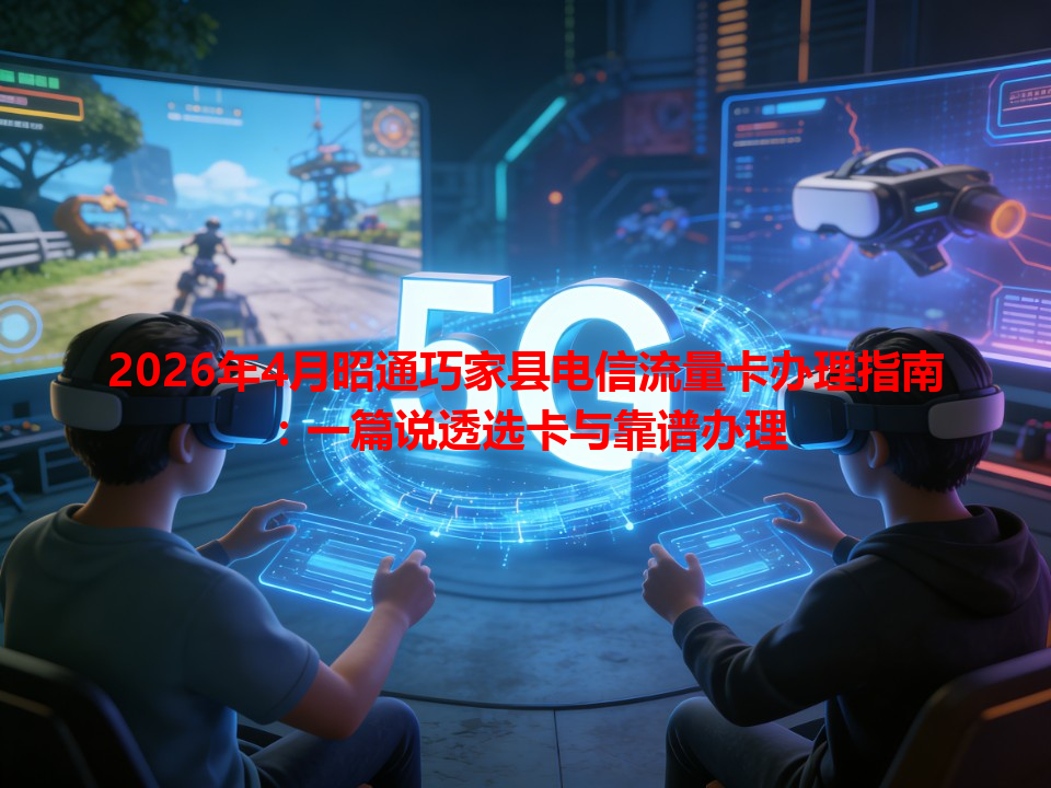 2026年4月昭通巧家县电信流量卡办理指南：一篇说透选卡与靠谱办理