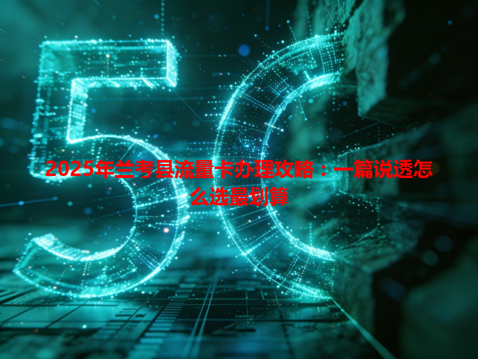 2025年兰考县流量卡办理攻略：一篇说透怎么选最划算