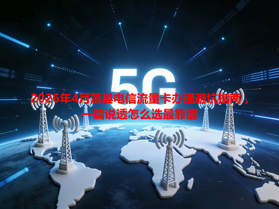 2026年4月萧县电信流量卡办理避坑指南，一篇说透怎么选最靠谱