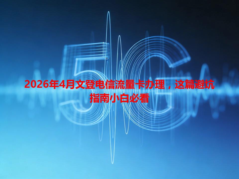 2026年4月文登电信流量卡办理，这篇避坑指南小白必看