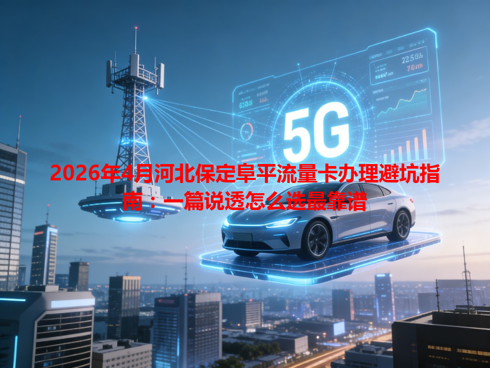 2026年4月河北保定阜平流量卡办理避坑指南：一篇说透怎么选最靠谱