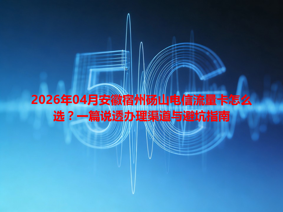 2026年04月安徽宿州砀山电信流量卡怎么选？一篇说透办理渠道与避坑指南
