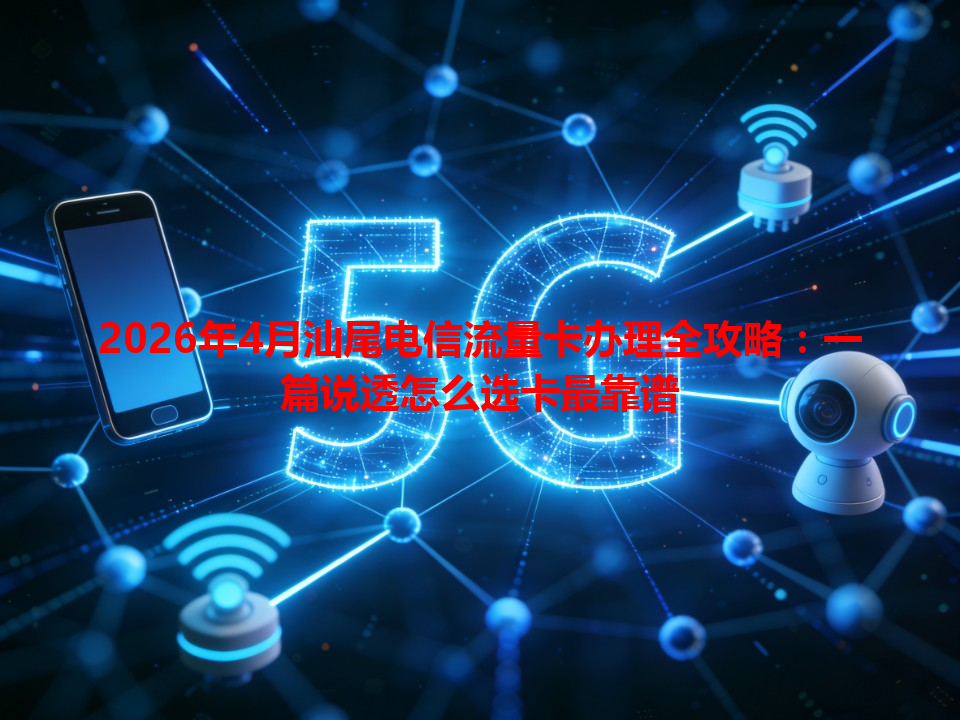 2026年4月汕尾电信流量卡办理全攻略：一篇说透怎么选卡最靠谱