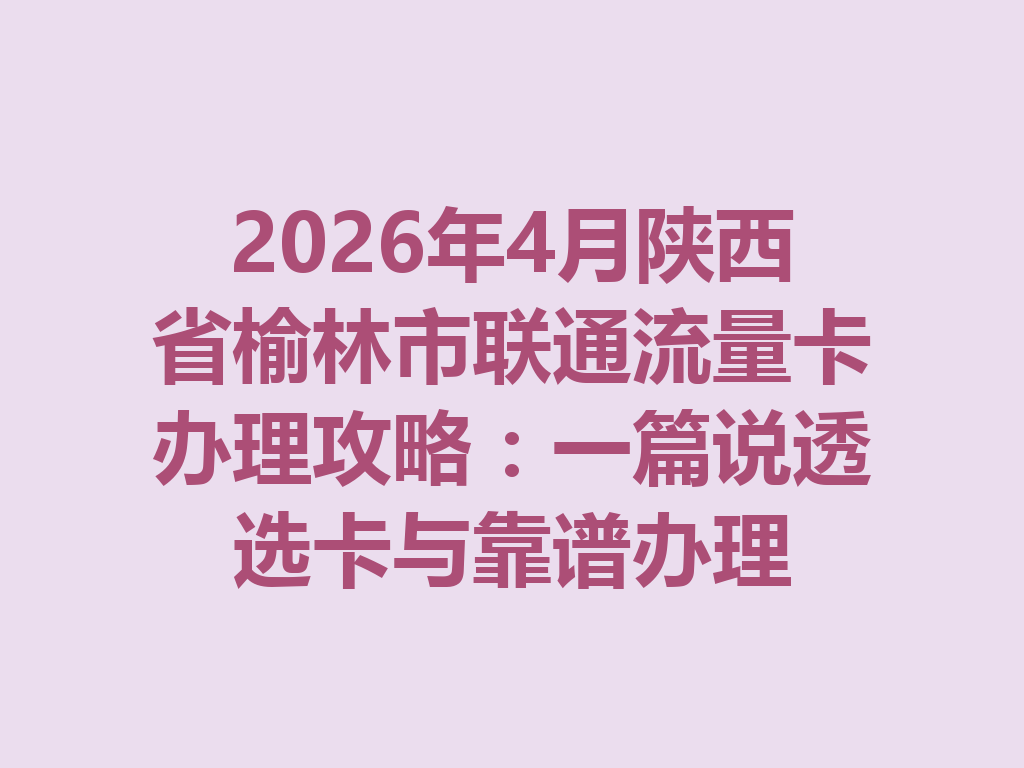 2026年4月陕西省榆林市联通流量卡办理攻略：一篇说透选卡与靠谱办理