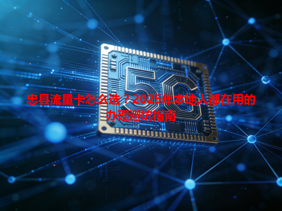 忠县流量卡怎么选？2025年本地人都在用的办理避坑指南