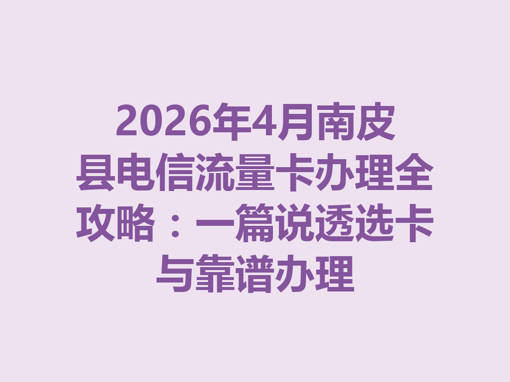 2026年4月南皮县电信流量卡办理全攻略：一篇说透选卡与靠谱办理