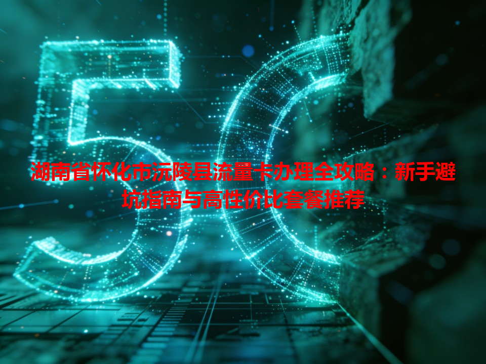 湖南省怀化市沅陵县流量卡办理全攻略：新手避坑指南与高性价比套餐推荐