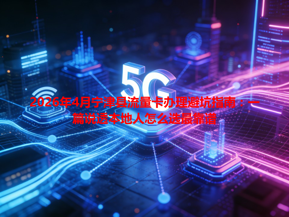 2026年4月宁津县流量卡办理避坑指南:一篇说透本地人怎么选最靠谱
