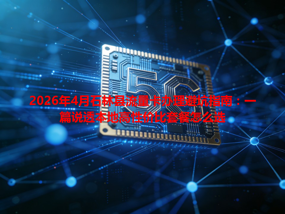 2026年4月石林县流量卡办理避坑指南：一篇说透本地高性价比套餐怎么选