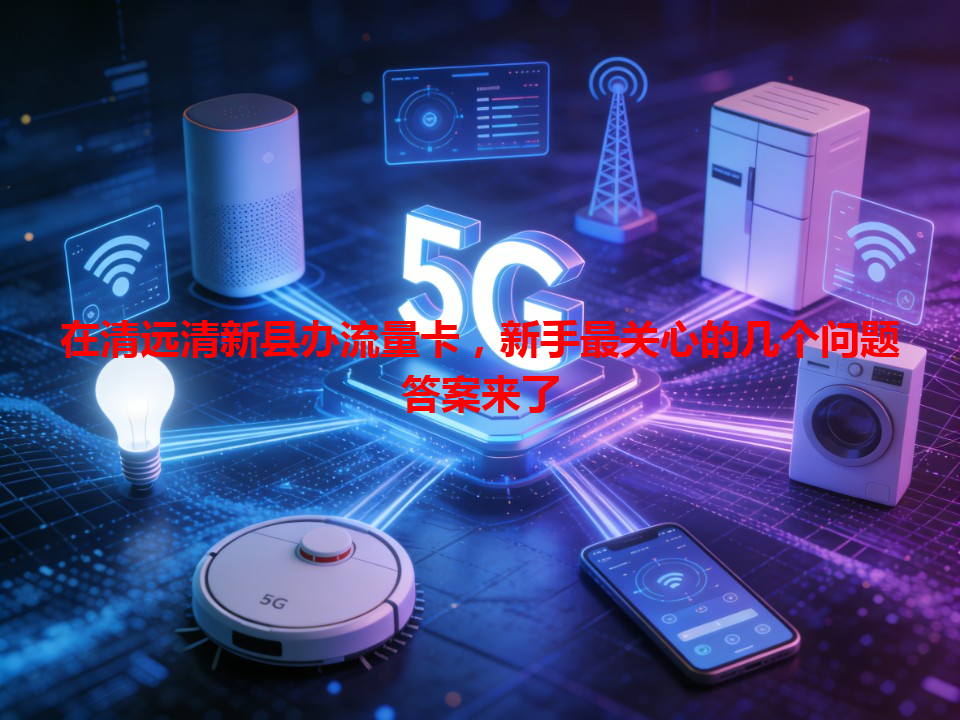 在清远清新县办流量卡，新手最关心的几个问题答案来了