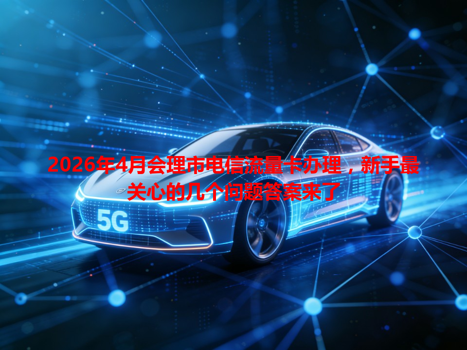 2026年4月会理市电信流量卡办理，新手最关心的几个问题答案来了