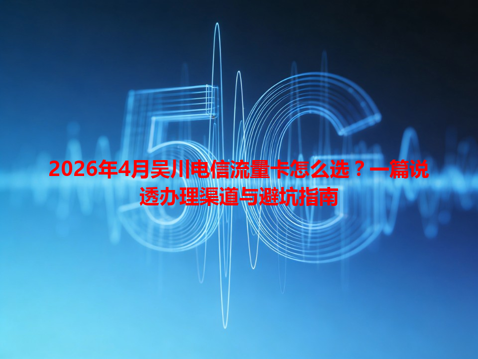 2026年4月吴川电信流量卡怎么选？一篇说透办理渠道与避坑指南