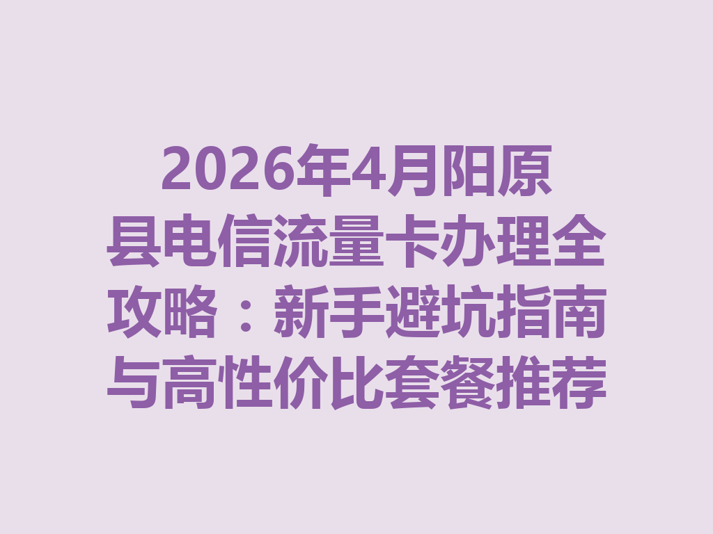 2026年4月阳原县电信流量卡办理全攻略：新手避坑指南与高性价比套餐推荐
