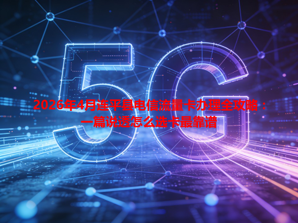 2026年4月连平县电信流量卡办理全攻略：一篇说透怎么选卡最靠谱