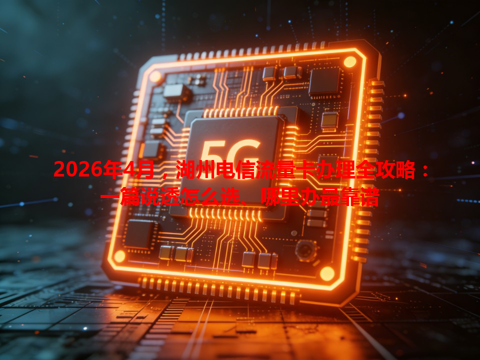 2026年4月，湖州电信流量卡办理全攻略：一篇说透怎么选、哪里办最靠谱