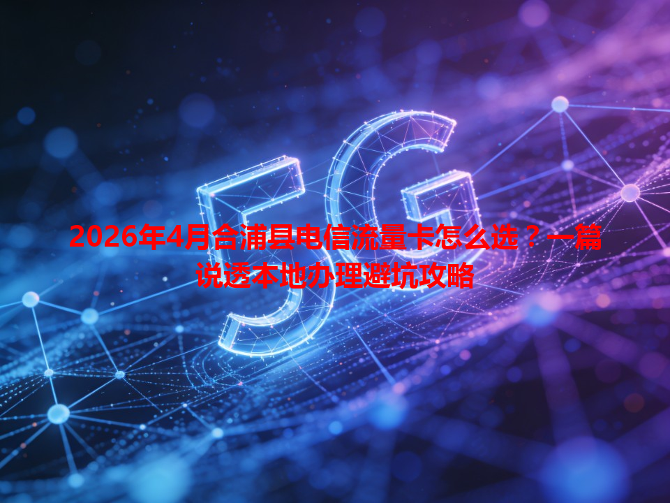 2026年4月合浦县电信流量卡怎么选？一篇说透本地办理避坑攻略