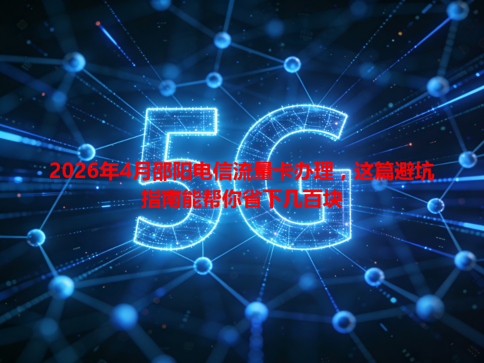 2026年4月邵阳电信流量卡办理，这篇避坑指南能帮你省下几百块