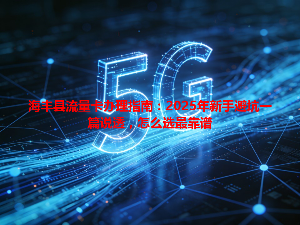 海丰县流量卡办理指南：2025年新手避坑一篇说透，怎么选最靠谱