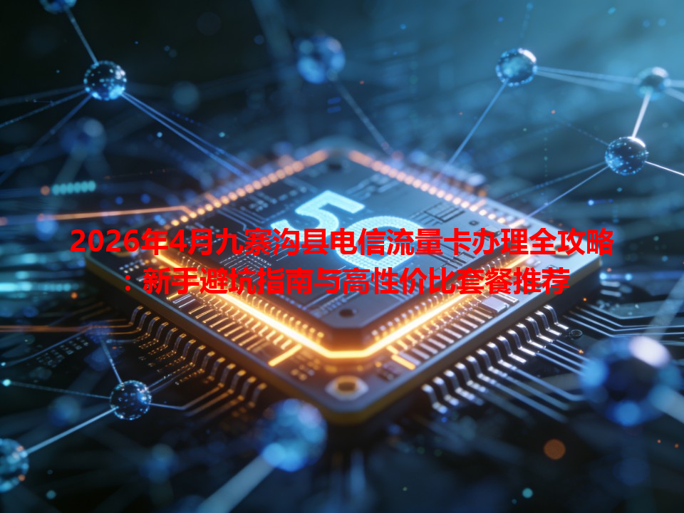 2026年4月九寨沟县电信流量卡办理全攻略：新手避坑指南与高性价比套餐推荐