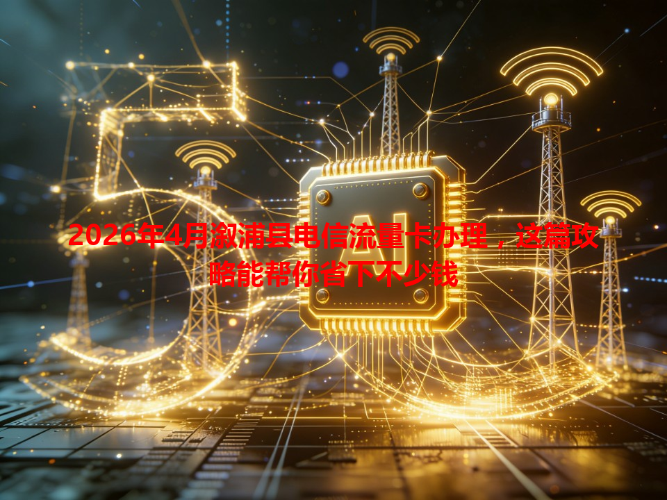 2026年4月溆浦县电信流量卡办理，这篇攻略能帮你省下不少钱